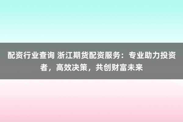 配资行业查询 浙江期货配资服务:专业助力投资者,高效决策,共创财富未来