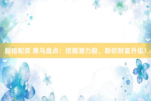 股指配资 黑马盘点：挖掘潜力股，助你财富升级！