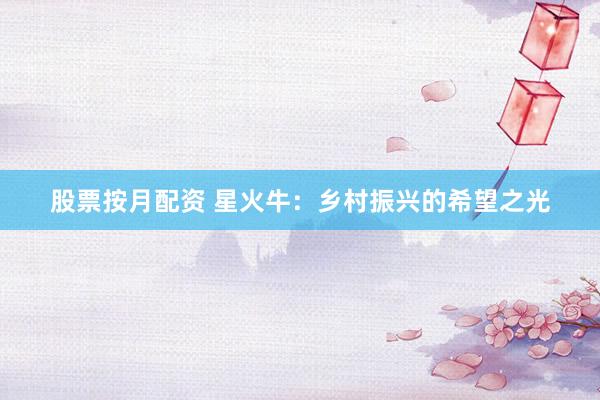 股票按月配资 星火牛：乡村振兴的希望之光