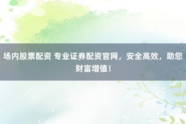 场内股票配资 专业证券配资官网，安全高效，助您财富增值！