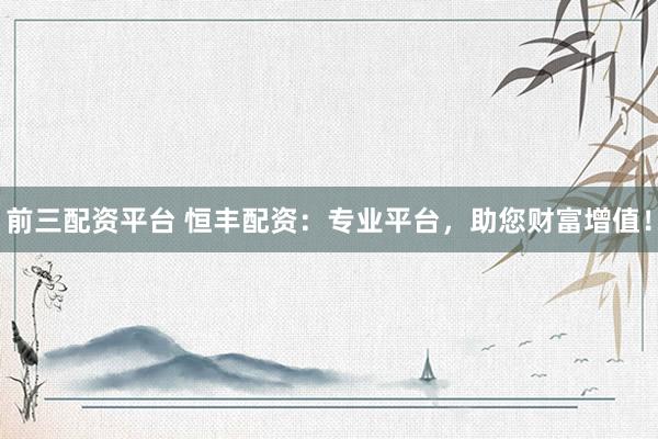 前三配资平台 恒丰配资：专业平台，助您财富增值！