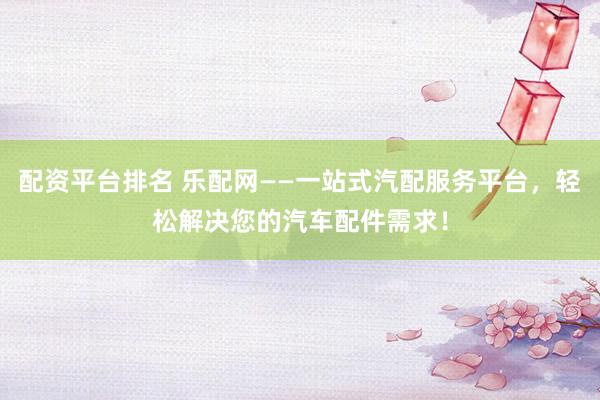 配资平台排名 乐配网——一站式汽配服务平台，轻松解决您的汽车配件需求！