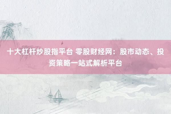 十大杠杆炒股指平台 零股财经网：股市动态、投资策略一站式解析平台